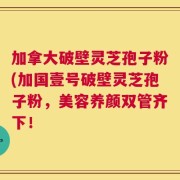 加拿大破壁灵芝孢子粉(加国壹号破壁灵芝孢子粉，美容养颜双管齐下！