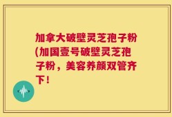加拿大破壁灵芝孢子粉(加国壹号破壁灵芝孢子粉，美容养颜双管齐下！
