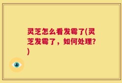 灵芝怎么看发霉了(灵芝发霉了，如何处理？)
