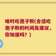 啥时吃孢子粉(合适吃孢子粉的时间及建议，你知道吗？)