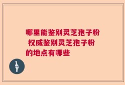 哪里能鉴别灵芝孢子粉 权威鉴别灵芝孢子粉的地点有哪些