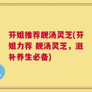 芬姐推荐靓汤灵芝(芬姐力荐 靓汤灵芝，滋补养生必备)