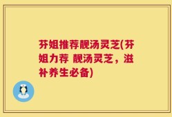 芬姐推荐靓汤灵芝(芬姐力荐 靓汤灵芝，滋补养生必备)