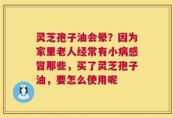 灵芝孢子油会晕？因为家里老人经常有小病感冒那些，买了灵芝孢子油，要怎么使用呢