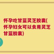 怀孕吃甘蓝灵芝胶囊(怀孕妇女可以食用灵芝甘蓝胶囊)