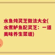 水鱼炖灵芝做法大全(水煮鲈鱼配灵芝：一道美味养生菜谱)
