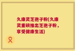 久康灵芝孢子粉(久康灵重磅推出芝孢子粉，享受健康生活)
