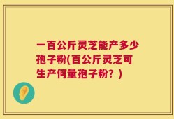 一百公斤灵芝能产多少孢子粉(百公斤灵芝可生产何量孢子粉？)