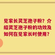 见家长灵芝孢子粉？介绍灵芝孢子粉的功效及如何在见家长时使用？