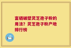 富硒破壁灵芝孢子粉的用法？灵芝孢子粉产地排行榜