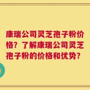 康瑞公司灵芝孢子粉价格？了解康瑞公司灵芝孢子粉的价格和优势？
