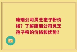 康瑞公司灵芝孢子粉价格？了解康瑞公司灵芝孢子粉的价格和优势？