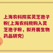 上海农科院买灵芝孢子粉(上海农科院购入灵芝孢子粉，拟开展生物药品研究)