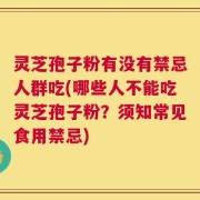 灵芝孢子粉有没有禁忌人群吃(哪些人不能吃灵芝孢子粉？须知常见食用禁忌)