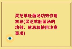 灵芝羊肚菌汤功效作用禁忌(灵芝羊肚菌汤的功效、禁忌和使用注意事项)