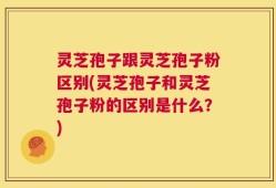 灵芝孢子跟灵芝孢子粉区别(灵芝孢子和灵芝孢子粉的区别是什么？)