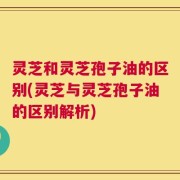 灵芝和灵芝孢子油的区别(灵芝与灵芝孢子油的区别解析)
