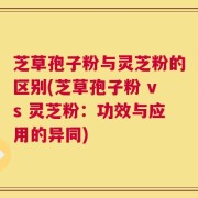 芝草孢子粉与灵芝粉的区别(芝草孢子粉 vs 灵芝粉：功效与应用的异同)