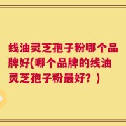 线油灵芝孢子粉哪个品牌好(哪个品牌的线油灵芝孢子粉最好？)