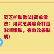 灵芝护肤做法(简单做法：用灵芝美容膏打造滋润嫩肤，有效改善肤质)