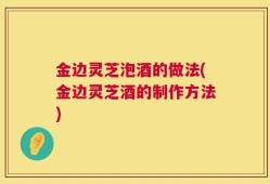 金边灵芝泡酒的做法(金边灵芝酒的制作方法)