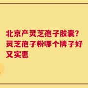 北京产灵芝孢子胶囊？灵芝孢子粉哪个牌子好又实惠