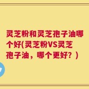灵芝粉和灵芝孢子油哪个好(灵芝粉VS灵芝孢子油，哪个更好？)