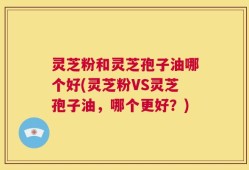 灵芝粉和灵芝孢子油哪个好(灵芝粉VS灵芝孢子油，哪个更好？)