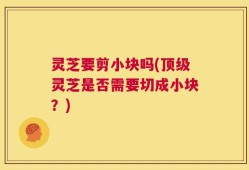 灵芝要剪小块吗(顶级灵芝是否需要切成小块？)