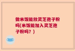 做米饭能放灵芝孢子粉吗(米饭能加入灵芝孢子粉吗？)
