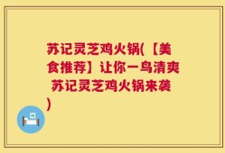 苏记灵芝鸡火锅(【美食推荐】让你一鸟清爽 苏记灵芝鸡火锅来袭)