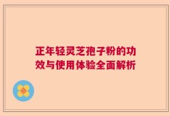 正年轻灵芝孢子粉的功效与使用体验全面解析