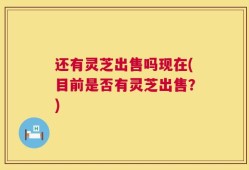 还有灵芝出售吗现在(目前是否有灵芝出售？)