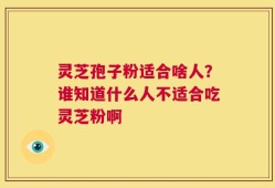 灵芝孢子粉适合啥人？谁知道什么人不适合吃灵芝粉啊