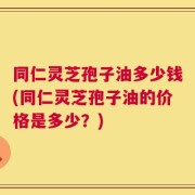 同仁灵芝孢子油多少钱(同仁灵芝孢子油的价格是多少？)