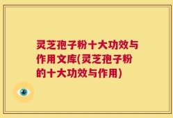 灵芝孢子粉十大功效与作用文库(灵芝孢子粉的十大功效与作用)