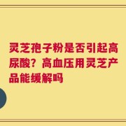 灵芝孢子粉是否引起高尿酸？高血压用灵芝产品能缓解吗