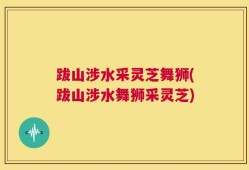 跋山涉水采灵芝舞狮(跋山涉水舞狮采灵芝)