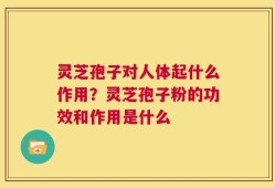 灵芝孢子对人体起什么作用？灵芝孢子粉的功效和作用是什么
