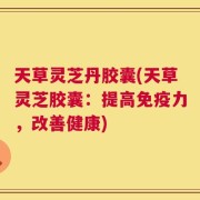 天草灵芝丹胶囊(天草灵芝胶囊：提高免疫力，改善健康)