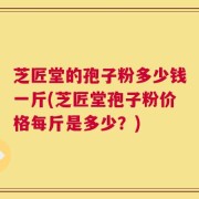 芝匠堂的孢子粉多少钱一斤(芝匠堂孢子粉价格每斤是多少？)