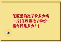 芝匠堂的孢子粉多少钱一斤(芝匠堂孢子粉价格每斤是多少？)