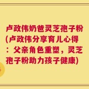 卢政伟奶爸灵芝孢子粉(卢政伟分享育儿心得：父亲角色重塑，灵芝孢子粉助力孩子健康)