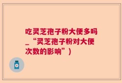 吃灵芝孢子粉大便多吗_“灵芝孢子粉对大便次数的影响”)