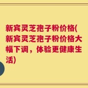 新宾灵芝孢子粉价格(新宾灵芝孢子粉价格大幅下调，体验更健康生活)