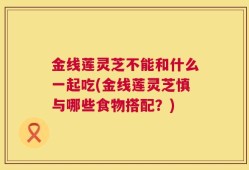 金线莲灵芝不能和什么一起吃(金线莲灵芝慎与哪些食物搭配？)