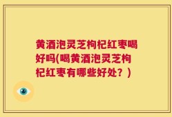 黄酒泡灵芝枸杞红枣喝好吗(喝黄酒泡灵芝枸杞红枣有哪些好处？)