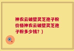 神农云破壁灵芝孢子粉价格神农云破壁灵芝孢子粉多少钱？)