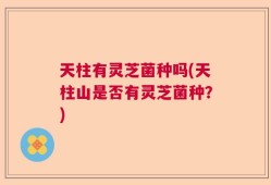 天柱有灵芝菌种吗(天柱山是否有灵芝菌种？)