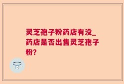 灵芝孢子粉药店有没_药店是否出售灵芝孢子粉？